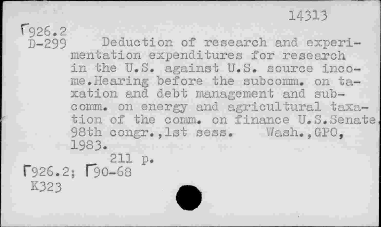 ﻿14313
C926.2
D-299 Deduction of research and experimentation expenditures for research in the U.S. against U.S. source income. Hearing before the subcomm, on taxation and debt management and subcomm. on energy and agricultural taxation of the comm, on finance U.S.Senate
98th congr.,1st sess. 1983.
211 p. r926.2; f"90-68
K323	A
Wash., GPO,